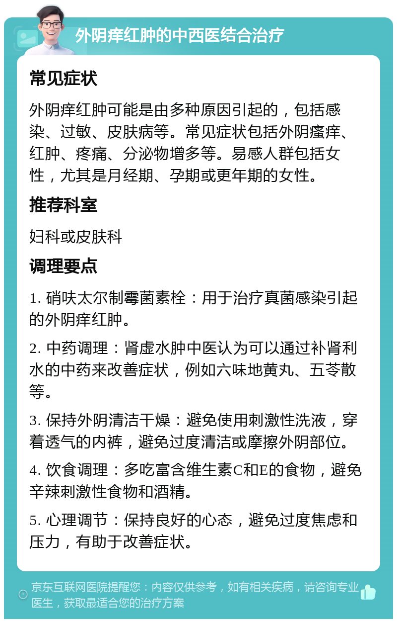 外阴痒红肿的中西医结合治疗 常见症状 外阴痒红肿可能是由多种原因引起的，包括感染、过敏、皮肤病等。常见症状包括外阴瘙痒、红肿、疼痛、分泌物增多等。易感人群包括女性，尤其是月经期、孕期或更年期的女性。 推荐科室 妇科或皮肤科 调理要点 1. 硝呋太尔制霉菌素栓：用于治疗真菌感染引起的外阴痒红肿。 2. 中药调理：肾虚水肿中医认为可以通过补肾利水的中药来改善症状，例如六味地黄丸、五苓散等。 3. 保持外阴清洁干燥：避免使用刺激性洗液，穿着透气的内裤，避免过度清洁或摩擦外阴部位。 4. 饮食调理：多吃富含维生素C和E的食物，避免辛辣刺激性食物和酒精。 5. 心理调节：保持良好的心态，避免过度焦虑和压力，有助于改善症状。