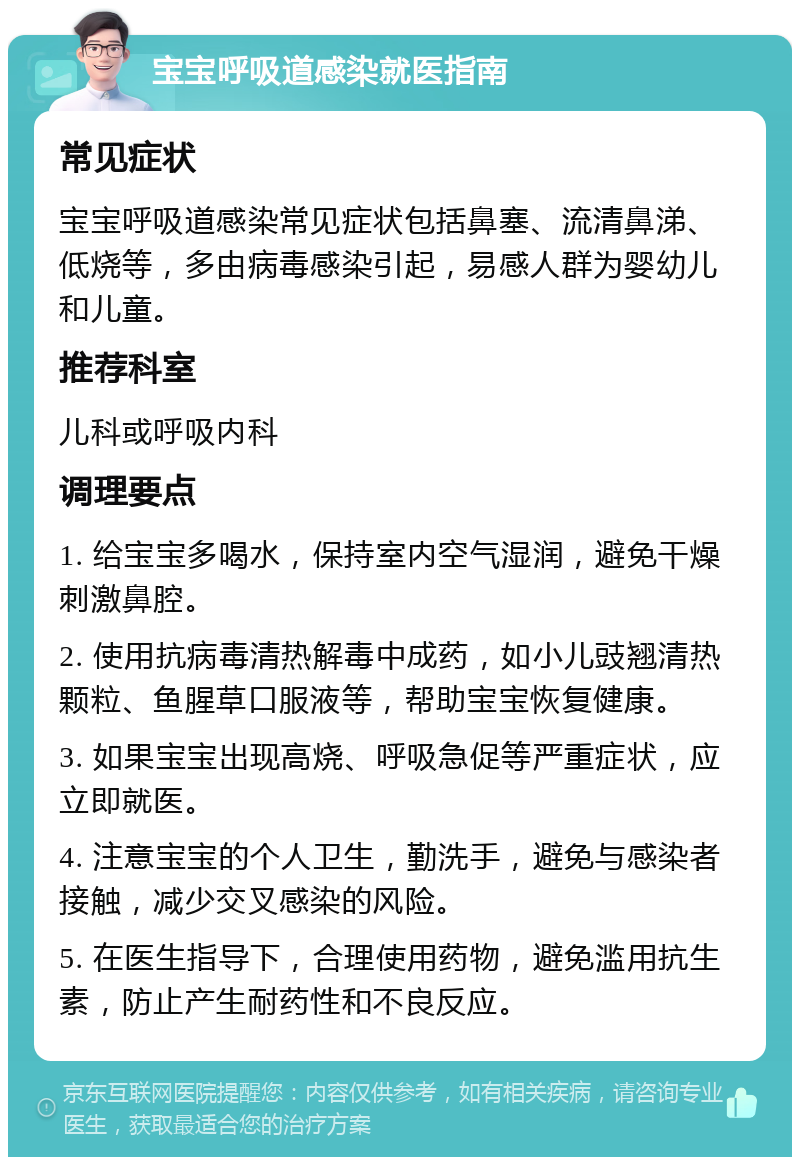 宝宝呼吸道感染就医指南 常见症状 宝宝呼吸道感染常见症状包括鼻塞、流清鼻涕、低烧等，多由病毒感染引起，易感人群为婴幼儿和儿童。 推荐科室 儿科或呼吸内科 调理要点 1. 给宝宝多喝水，保持室内空气湿润，避免干燥刺激鼻腔。 2. 使用抗病毒清热解毒中成药，如小儿豉翘清热颗粒、鱼腥草口服液等，帮助宝宝恢复健康。 3. 如果宝宝出现高烧、呼吸急促等严重症状，应立即就医。 4. 注意宝宝的个人卫生，勤洗手，避免与感染者接触，减少交叉感染的风险。 5. 在医生指导下，合理使用药物，避免滥用抗生素，防止产生耐药性和不良反应。