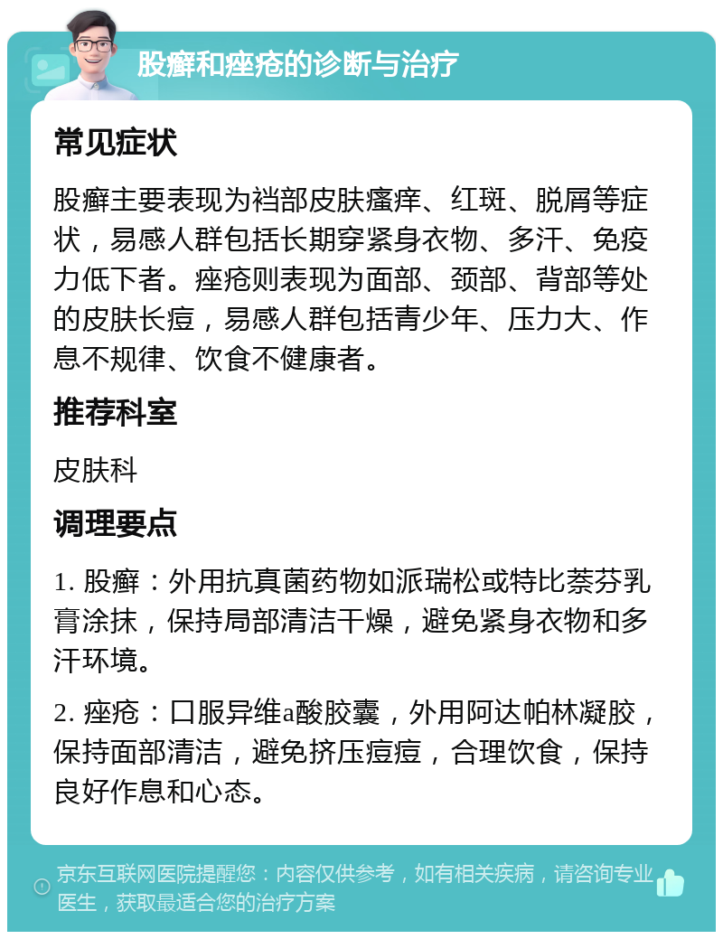 股癣和痤疮的诊断与治疗 常见症状 股癣主要表现为裆部皮肤瘙痒、红斑、脱屑等症状，易感人群包括长期穿紧身衣物、多汗、免疫力低下者。痤疮则表现为面部、颈部、背部等处的皮肤长痘，易感人群包括青少年、压力大、作息不规律、饮食不健康者。 推荐科室 皮肤科 调理要点 1. 股癣：外用抗真菌药物如派瑞松或特比萘芬乳膏涂抹，保持局部清洁干燥，避免紧身衣物和多汗环境。 2. 痤疮：口服异维a酸胶囊，外用阿达帕林凝胶，保持面部清洁，避免挤压痘痘，合理饮食，保持良好作息和心态。