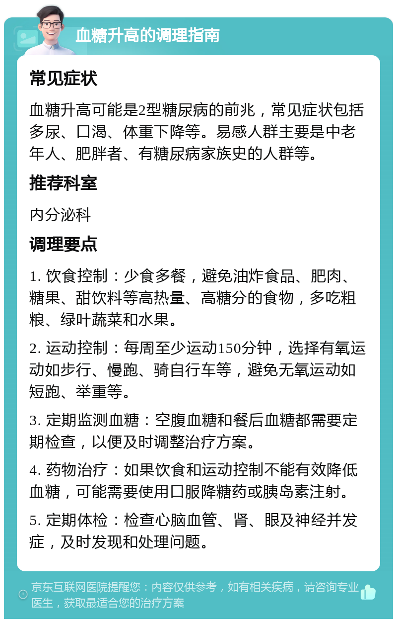 血糖升高的调理指南 常见症状 血糖升高可能是2型糖尿病的前兆，常见症状包括多尿、口渴、体重下降等。易感人群主要是中老年人、肥胖者、有糖尿病家族史的人群等。 推荐科室 内分泌科 调理要点 1. 饮食控制：少食多餐，避免油炸食品、肥肉、糖果、甜饮料等高热量、高糖分的食物，多吃粗粮、绿叶蔬菜和水果。 2. 运动控制：每周至少运动150分钟，选择有氧运动如步行、慢跑、骑自行车等，避免无氧运动如短跑、举重等。 3. 定期监测血糖：空腹血糖和餐后血糖都需要定期检查，以便及时调整治疗方案。 4. 药物治疗：如果饮食和运动控制不能有效降低血糖，可能需要使用口服降糖药或胰岛素注射。 5. 定期体检：检查心脑血管、肾、眼及神经并发症，及时发现和处理问题。