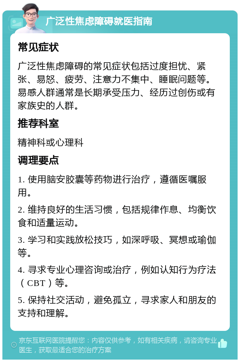 广泛性焦虑障碍就医指南 常见症状 广泛性焦虑障碍的常见症状包括过度担忧、紧张、易怒、疲劳、注意力不集中、睡眠问题等。易感人群通常是长期承受压力、经历过创伤或有家族史的人群。 推荐科室 精神科或心理科 调理要点 1. 使用脑安胶囊等药物进行治疗，遵循医嘱服用。 2. 维持良好的生活习惯，包括规律作息、均衡饮食和适量运动。 3. 学习和实践放松技巧，如深呼吸、冥想或瑜伽等。 4. 寻求专业心理咨询或治疗，例如认知行为疗法（CBT）等。 5. 保持社交活动，避免孤立，寻求家人和朋友的支持和理解。