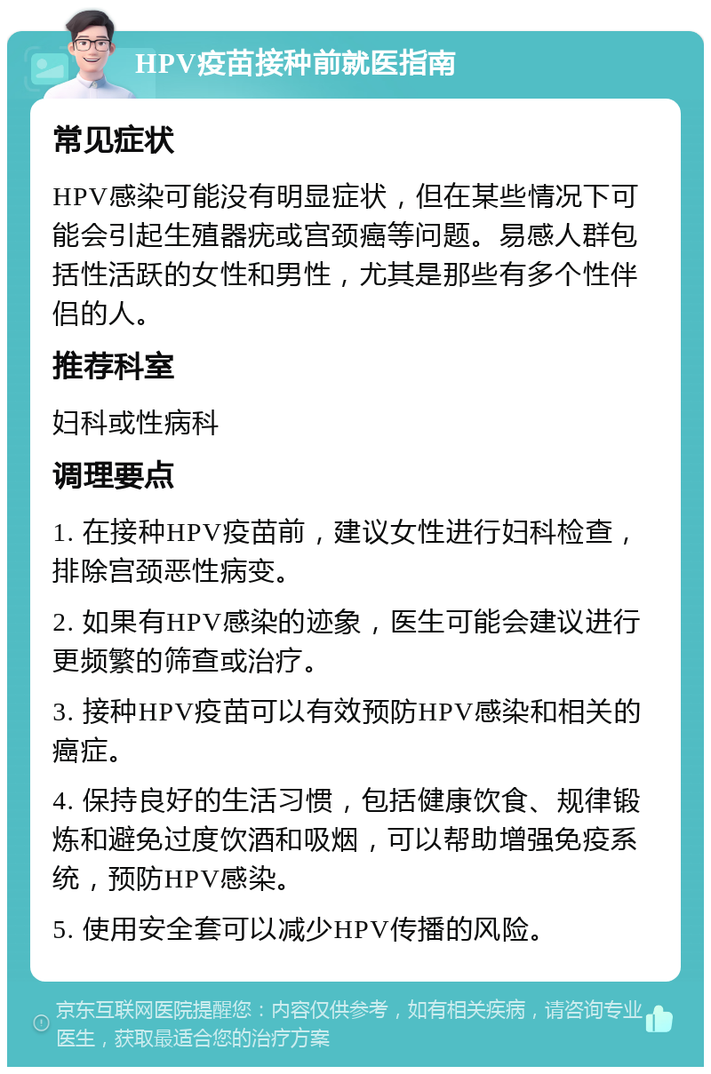 HPV疫苗接种前就医指南 常见症状 HPV感染可能没有明显症状，但在某些情况下可能会引起生殖器疣或宫颈癌等问题。易感人群包括性活跃的女性和男性，尤其是那些有多个性伴侣的人。 推荐科室 妇科或性病科 调理要点 1. 在接种HPV疫苗前，建议女性进行妇科检查，排除宫颈恶性病变。 2. 如果有HPV感染的迹象，医生可能会建议进行更频繁的筛查或治疗。 3. 接种HPV疫苗可以有效预防HPV感染和相关的癌症。 4. 保持良好的生活习惯，包括健康饮食、规律锻炼和避免过度饮酒和吸烟，可以帮助增强免疫系统，预防HPV感染。 5. 使用安全套可以减少HPV传播的风险。