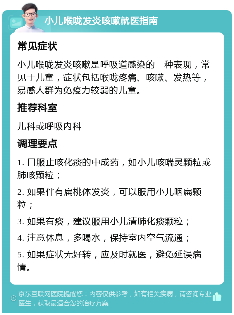 小儿喉咙发炎咳嗽就医指南 常见症状 小儿喉咙发炎咳嗽是呼吸道感染的一种表现，常见于儿童，症状包括喉咙疼痛、咳嗽、发热等，易感人群为免疫力较弱的儿童。 推荐科室 儿科或呼吸内科 调理要点 1. 口服止咳化痰的中成药，如小儿咳喘灵颗粒或肺咳颗粒； 2. 如果伴有扁桃体发炎，可以服用小儿咽扁颗粒； 3. 如果有痰，建议服用小儿清肺化痰颗粒； 4. 注意休息，多喝水，保持室内空气流通； 5. 如果症状无好转，应及时就医，避免延误病情。