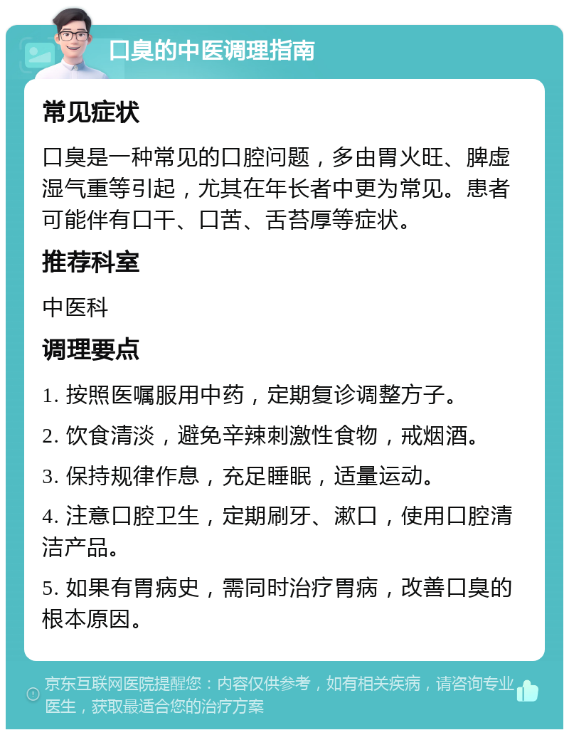 口臭的中医调理指南 常见症状 口臭是一种常见的口腔问题，多由胃火旺、脾虚湿气重等引起，尤其在年长者中更为常见。患者可能伴有口干、口苦、舌苔厚等症状。 推荐科室 中医科 调理要点 1. 按照医嘱服用中药，定期复诊调整方子。 2. 饮食清淡，避免辛辣刺激性食物，戒烟酒。 3. 保持规律作息，充足睡眠，适量运动。 4. 注意口腔卫生，定期刷牙、漱口，使用口腔清洁产品。 5. 如果有胃病史，需同时治疗胃病，改善口臭的根本原因。