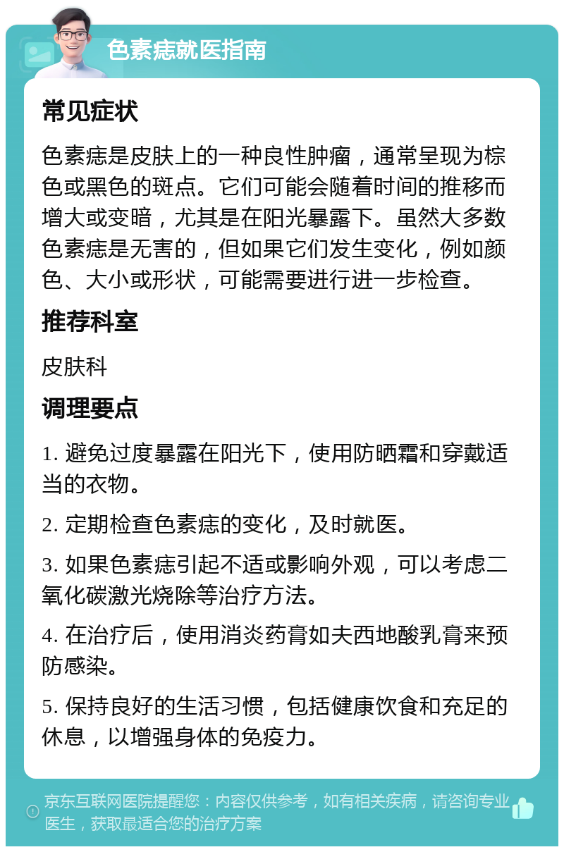 色素痣就医指南 常见症状 色素痣是皮肤上的一种良性肿瘤，通常呈现为棕色或黑色的斑点。它们可能会随着时间的推移而增大或变暗，尤其是在阳光暴露下。虽然大多数色素痣是无害的，但如果它们发生变化，例如颜色、大小或形状，可能需要进行进一步检查。 推荐科室 皮肤科 调理要点 1. 避免过度暴露在阳光下，使用防晒霜和穿戴适当的衣物。 2. 定期检查色素痣的变化，及时就医。 3. 如果色素痣引起不适或影响外观，可以考虑二氧化碳激光烧除等治疗方法。 4. 在治疗后，使用消炎药膏如夫西地酸乳膏来预防感染。 5. 保持良好的生活习惯，包括健康饮食和充足的休息，以增强身体的免疫力。