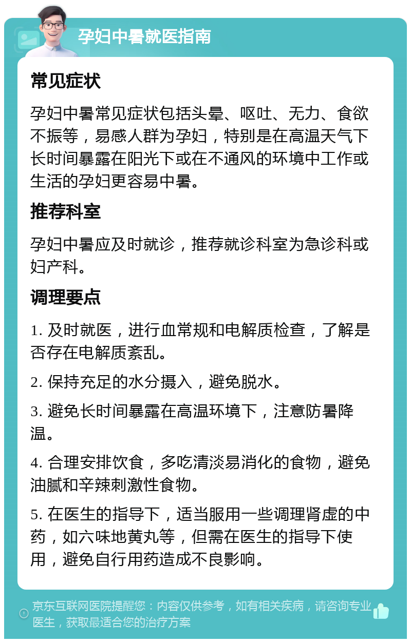 孕妇中暑就医指南 常见症状 孕妇中暑常见症状包括头晕、呕吐、无力、食欲不振等，易感人群为孕妇，特别是在高温天气下长时间暴露在阳光下或在不通风的环境中工作或生活的孕妇更容易中暑。 推荐科室 孕妇中暑应及时就诊，推荐就诊科室为急诊科或妇产科。 调理要点 1. 及时就医，进行血常规和电解质检查，了解是否存在电解质紊乱。 2. 保持充足的水分摄入，避免脱水。 3. 避免长时间暴露在高温环境下，注意防暑降温。 4. 合理安排饮食，多吃清淡易消化的食物，避免油腻和辛辣刺激性食物。 5. 在医生的指导下，适当服用一些调理肾虚的中药，如六味地黄丸等，但需在医生的指导下使用，避免自行用药造成不良影响。