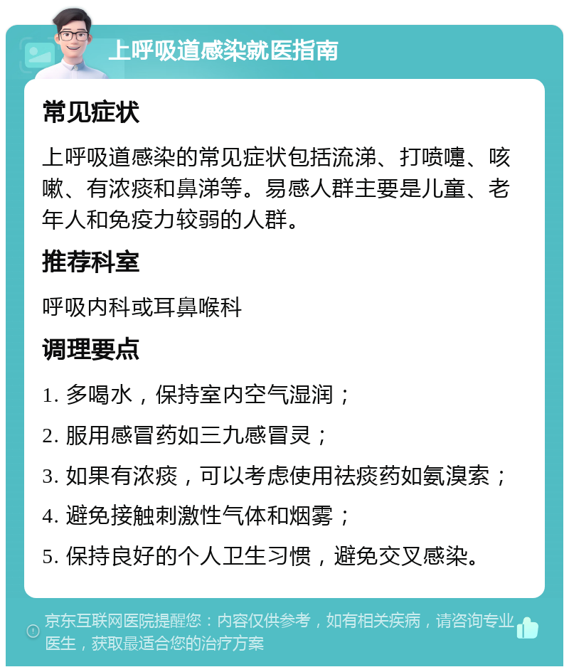 上呼吸道感染就医指南 常见症状 上呼吸道感染的常见症状包括流涕、打喷嚏、咳嗽、有浓痰和鼻涕等。易感人群主要是儿童、老年人和免疫力较弱的人群。 推荐科室 呼吸内科或耳鼻喉科 调理要点 1. 多喝水，保持室内空气湿润； 2. 服用感冒药如三九感冒灵； 3. 如果有浓痰，可以考虑使用祛痰药如氨溴索； 4. 避免接触刺激性气体和烟雾； 5. 保持良好的个人卫生习惯，避免交叉感染。