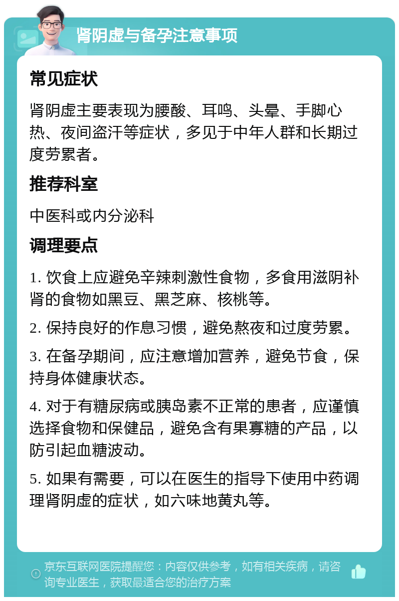 肾阴虚与备孕注意事项 常见症状 肾阴虚主要表现为腰酸、耳鸣、头晕、手脚心热、夜间盗汗等症状，多见于中年人群和长期过度劳累者。 推荐科室 中医科或内分泌科 调理要点 1. 饮食上应避免辛辣刺激性食物，多食用滋阴补肾的食物如黑豆、黑芝麻、核桃等。 2. 保持良好的作息习惯，避免熬夜和过度劳累。 3. 在备孕期间，应注意增加营养，避免节食，保持身体健康状态。 4. 对于有糖尿病或胰岛素不正常的患者，应谨慎选择食物和保健品，避免含有果寡糖的产品，以防引起血糖波动。 5. 如果有需要，可以在医生的指导下使用中药调理肾阴虚的症状，如六味地黄丸等。