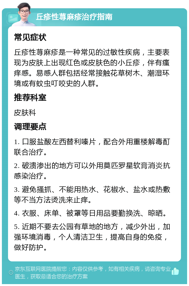 丘疹性荨麻疹治疗指南 常见症状 丘疹性荨麻疹是一种常见的过敏性疾病，主要表现为皮肤上出现红色或皮肤色的小丘疹，伴有瘙痒感。易感人群包括经常接触花草树木、潮湿环境或有蚊虫叮咬史的人群。 推荐科室 皮肤科 调理要点 1. 口服盐酸左西替利嗪片，配合外用重楼解毒酊联合治疗。 2. 破溃渗出的地方可以外用莫匹罗星软膏消炎抗感染治疗。 3. 避免搔抓、不能用热水、花椒水、盐水或热敷等不当方法烫洗来止痒。 4. 衣服、床单、被罩等日用品要勤换洗、晾晒。 5. 近期不要去公园有草地的地方，减少外出，加强环境消毒，个人清洁卫生，提高自身的免疫，做好防护。