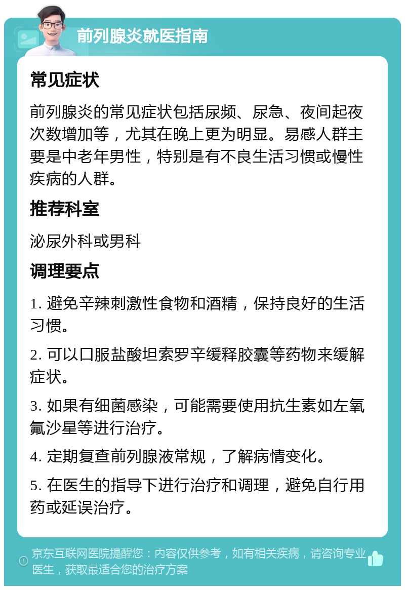 前列腺炎就医指南 常见症状 前列腺炎的常见症状包括尿频、尿急、夜间起夜次数增加等，尤其在晚上更为明显。易感人群主要是中老年男性，特别是有不良生活习惯或慢性疾病的人群。 推荐科室 泌尿外科或男科 调理要点 1. 避免辛辣刺激性食物和酒精，保持良好的生活习惯。 2. 可以口服盐酸坦索罗辛缓释胶囊等药物来缓解症状。 3. 如果有细菌感染，可能需要使用抗生素如左氧氟沙星等进行治疗。 4. 定期复查前列腺液常规，了解病情变化。 5. 在医生的指导下进行治疗和调理，避免自行用药或延误治疗。