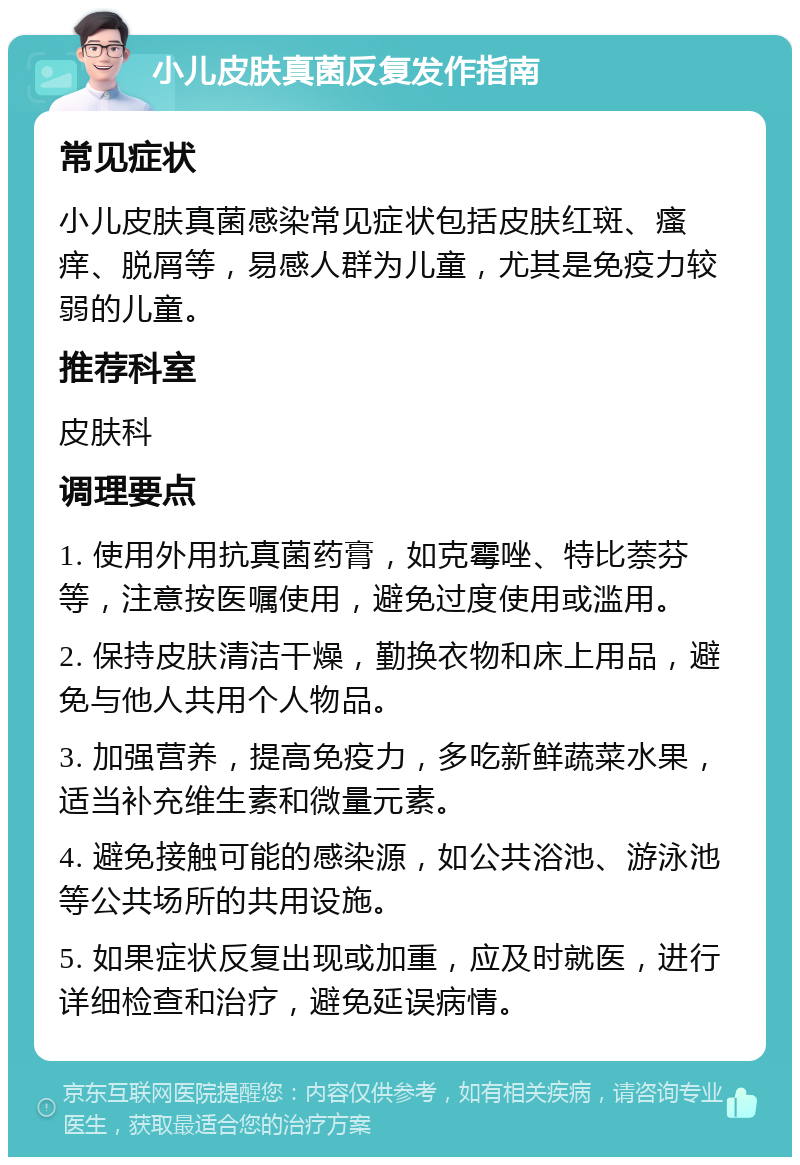 小儿皮肤真菌反复发作指南 常见症状 小儿皮肤真菌感染常见症状包括皮肤红斑、瘙痒、脱屑等，易感人群为儿童，尤其是免疫力较弱的儿童。 推荐科室 皮肤科 调理要点 1. 使用外用抗真菌药膏，如克霉唑、特比萘芬等，注意按医嘱使用，避免过度使用或滥用。 2. 保持皮肤清洁干燥，勤换衣物和床上用品，避免与他人共用个人物品。 3. 加强营养，提高免疫力，多吃新鲜蔬菜水果，适当补充维生素和微量元素。 4. 避免接触可能的感染源，如公共浴池、游泳池等公共场所的共用设施。 5. 如果症状反复出现或加重，应及时就医，进行详细检查和治疗，避免延误病情。