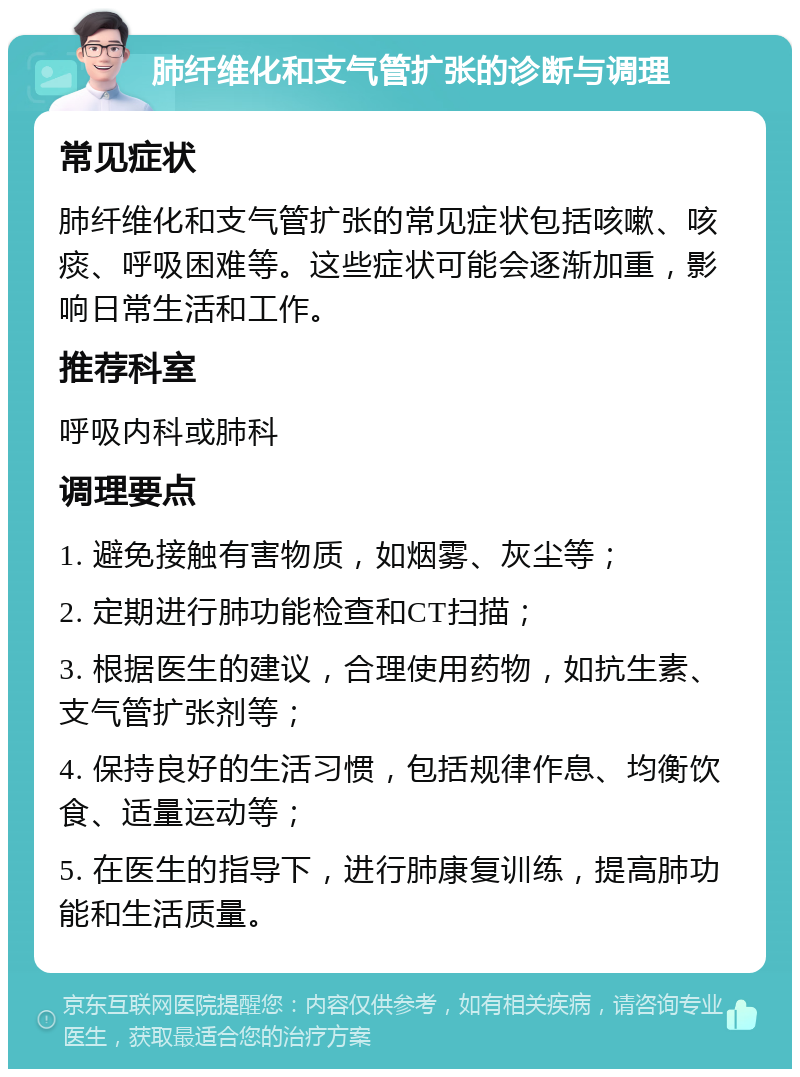 肺纤维化和支气管扩张的诊断与调理 常见症状 肺纤维化和支气管扩张的常见症状包括咳嗽、咳痰、呼吸困难等。这些症状可能会逐渐加重，影响日常生活和工作。 推荐科室 呼吸内科或肺科 调理要点 1. 避免接触有害物质，如烟雾、灰尘等； 2. 定期进行肺功能检查和CT扫描； 3. 根据医生的建议，合理使用药物，如抗生素、支气管扩张剂等； 4. 保持良好的生活习惯，包括规律作息、均衡饮食、适量运动等； 5. 在医生的指导下，进行肺康复训练，提高肺功能和生活质量。