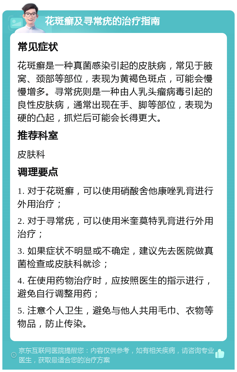 花斑癣及寻常疣的治疗指南 常见症状 花斑癣是一种真菌感染引起的皮肤病，常见于腋窝、颈部等部位，表现为黄褐色斑点，可能会慢慢增多。寻常疣则是一种由人乳头瘤病毒引起的良性皮肤病，通常出现在手、脚等部位，表现为硬的凸起，抓烂后可能会长得更大。 推荐科室 皮肤科 调理要点 1. 对于花斑癣，可以使用硝酸舍他康唑乳膏进行外用治疗； 2. 对于寻常疣，可以使用米奎莫特乳膏进行外用治疗； 3. 如果症状不明显或不确定，建议先去医院做真菌检查或皮肤科就诊； 4. 在使用药物治疗时，应按照医生的指示进行，避免自行调整用药； 5. 注意个人卫生，避免与他人共用毛巾、衣物等物品，防止传染。