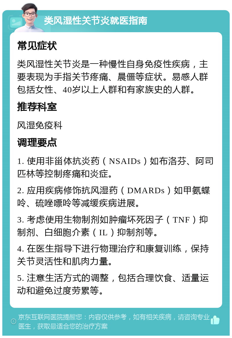 类风湿性关节炎就医指南 常见症状 类风湿性关节炎是一种慢性自身免疫性疾病，主要表现为手指关节疼痛、晨僵等症状。易感人群包括女性、40岁以上人群和有家族史的人群。 推荐科室 风湿免疫科 调理要点 1. 使用非甾体抗炎药（NSAIDs）如布洛芬、阿司匹林等控制疼痛和炎症。 2. 应用疾病修饰抗风湿药（DMARDs）如甲氨蝶呤、硫唑嘌呤等减缓疾病进展。 3. 考虑使用生物制剂如肿瘤坏死因子（TNF）抑制剂、白细胞介素（IL）抑制剂等。 4. 在医生指导下进行物理治疗和康复训练，保持关节灵活性和肌肉力量。 5. 注意生活方式的调整，包括合理饮食、适量运动和避免过度劳累等。