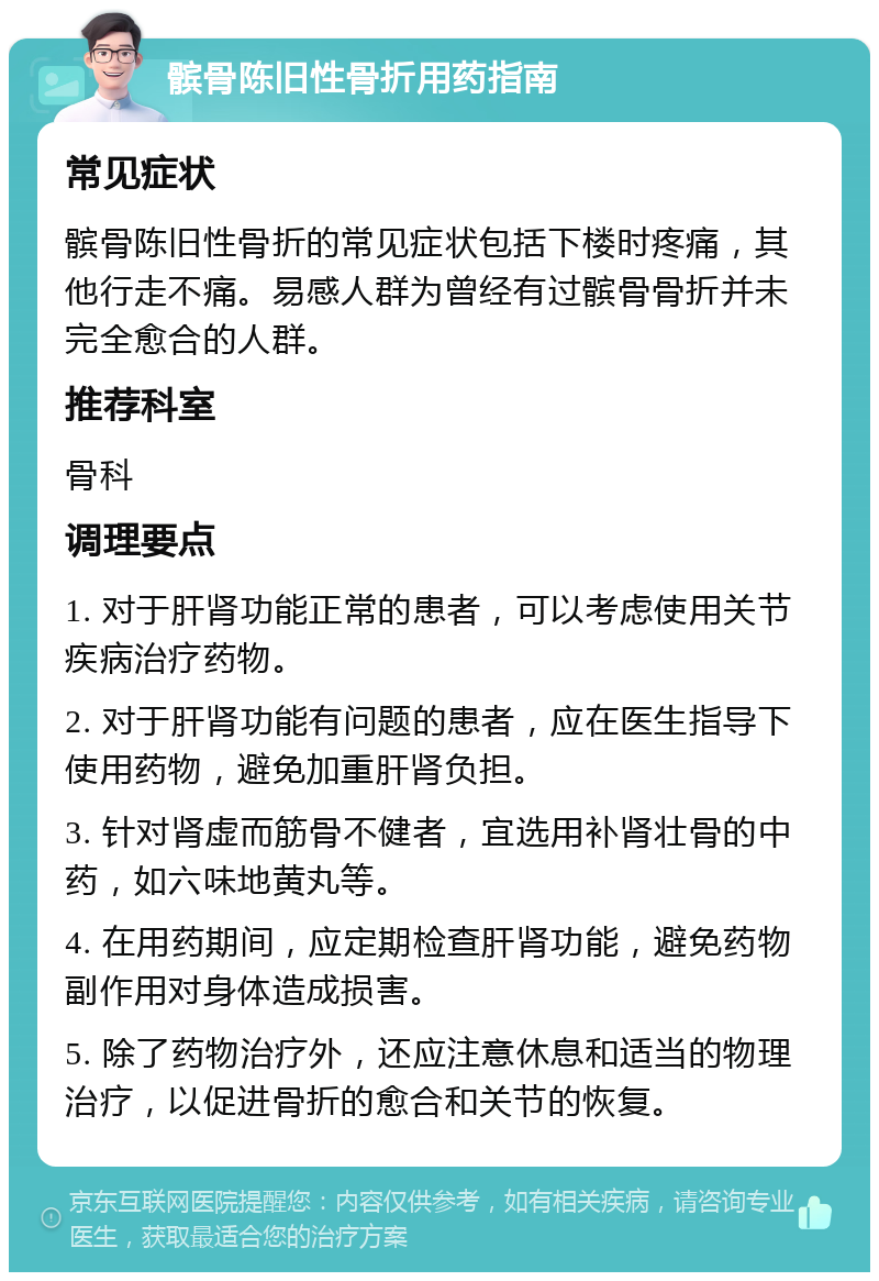 髌骨陈旧性骨折用药指南 常见症状 髌骨陈旧性骨折的常见症状包括下楼时疼痛，其他行走不痛。易感人群为曾经有过髌骨骨折并未完全愈合的人群。 推荐科室 骨科 调理要点 1. 对于肝肾功能正常的患者，可以考虑使用关节疾病治疗药物。 2. 对于肝肾功能有问题的患者，应在医生指导下使用药物，避免加重肝肾负担。 3. 针对肾虚而筋骨不健者，宜选用补肾壮骨的中药，如六味地黄丸等。 4. 在用药期间，应定期检查肝肾功能，避免药物副作用对身体造成损害。 5. 除了药物治疗外，还应注意休息和适当的物理治疗，以促进骨折的愈合和关节的恢复。