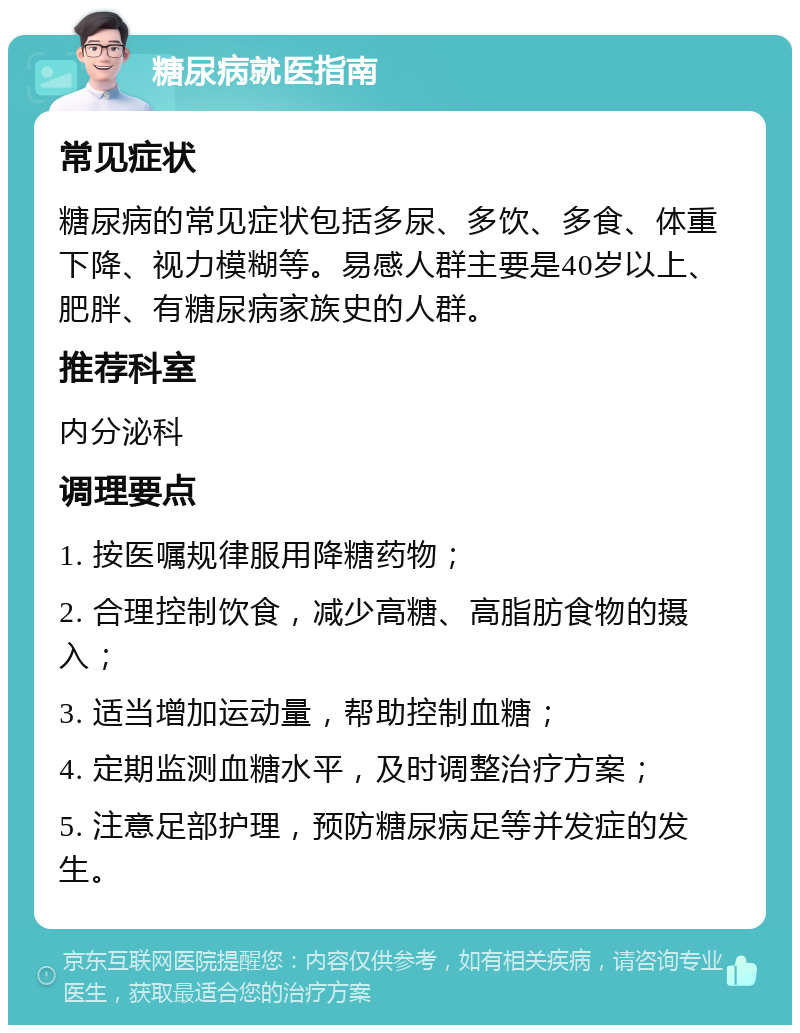 糖尿病就医指南 常见症状 糖尿病的常见症状包括多尿、多饮、多食、体重下降、视力模糊等。易感人群主要是40岁以上、肥胖、有糖尿病家族史的人群。 推荐科室 内分泌科 调理要点 1. 按医嘱规律服用降糖药物； 2. 合理控制饮食，减少高糖、高脂肪食物的摄入； 3. 适当增加运动量，帮助控制血糖； 4. 定期监测血糖水平，及时调整治疗方案； 5. 注意足部护理，预防糖尿病足等并发症的发生。