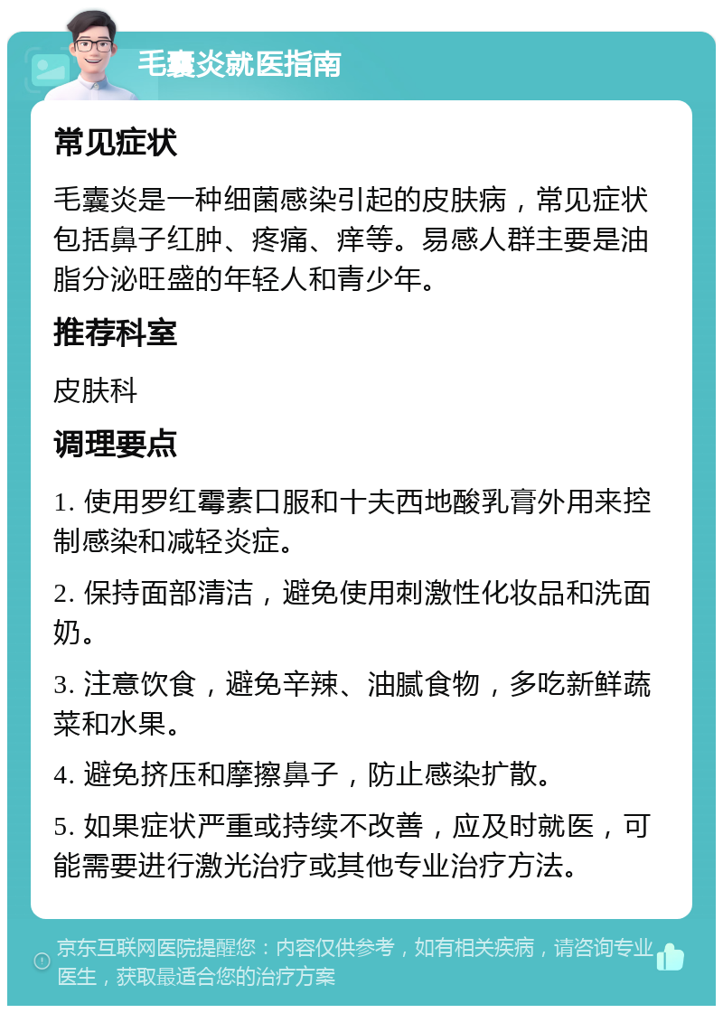 毛囊炎就医指南 常见症状 毛囊炎是一种细菌感染引起的皮肤病，常见症状包括鼻子红肿、疼痛、痒等。易感人群主要是油脂分泌旺盛的年轻人和青少年。 推荐科室 皮肤科 调理要点 1. 使用罗红霉素口服和十夫西地酸乳膏外用来控制感染和减轻炎症。 2. 保持面部清洁，避免使用刺激性化妆品和洗面奶。 3. 注意饮食，避免辛辣、油腻食物，多吃新鲜蔬菜和水果。 4. 避免挤压和摩擦鼻子，防止感染扩散。 5. 如果症状严重或持续不改善，应及时就医，可能需要进行激光治疗或其他专业治疗方法。