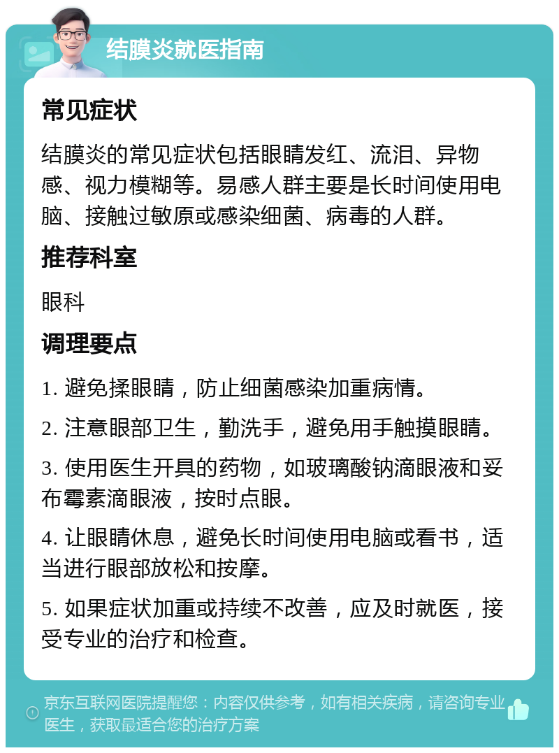 结膜炎就医指南 常见症状 结膜炎的常见症状包括眼睛发红、流泪、异物感、视力模糊等。易感人群主要是长时间使用电脑、接触过敏原或感染细菌、病毒的人群。 推荐科室 眼科 调理要点 1. 避免揉眼睛，防止细菌感染加重病情。 2. 注意眼部卫生，勤洗手，避免用手触摸眼睛。 3. 使用医生开具的药物，如玻璃酸钠滴眼液和妥布霉素滴眼液，按时点眼。 4. 让眼睛休息，避免长时间使用电脑或看书，适当进行眼部放松和按摩。 5. 如果症状加重或持续不改善，应及时就医，接受专业的治疗和检查。