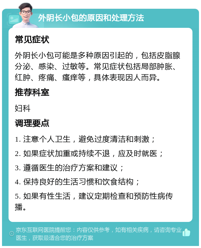 外阴长小包的原因和处理方法 常见症状 外阴长小包可能是多种原因引起的，包括皮脂腺分泌、感染、过敏等。常见症状包括局部肿胀、红肿、疼痛、瘙痒等，具体表现因人而异。 推荐科室 妇科 调理要点 1. 注意个人卫生，避免过度清洁和刺激； 2. 如果症状加重或持续不退，应及时就医； 3. 遵循医生的治疗方案和建议； 4. 保持良好的生活习惯和饮食结构； 5. 如果有性生活，建议定期检查和预防性病传播。