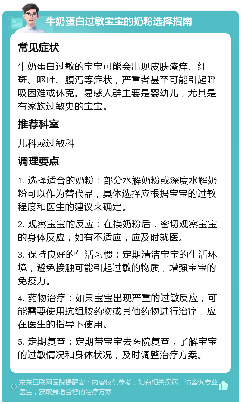 牛奶蛋白过敏宝宝的奶粉选择指南 常见症状 牛奶蛋白过敏的宝宝可能会出现皮肤瘙痒、红斑、呕吐、腹泻等症状，严重者甚至可能引起呼吸困难或休克。易感人群主要是婴幼儿，尤其是有家族过敏史的宝宝。 推荐科室 儿科或过敏科 调理要点 1. 选择适合的奶粉：部分水解奶粉或深度水解奶粉可以作为替代品，具体选择应根据宝宝的过敏程度和医生的建议来确定。 2. 观察宝宝的反应：在换奶粉后，密切观察宝宝的身体反应，如有不适应，应及时就医。 3. 保持良好的生活习惯：定期清洁宝宝的生活环境，避免接触可能引起过敏的物质，增强宝宝的免疫力。 4. 药物治疗：如果宝宝出现严重的过敏反应，可能需要使用抗组胺药物或其他药物进行治疗，应在医生的指导下使用。 5. 定期复查：定期带宝宝去医院复查，了解宝宝的过敏情况和身体状况，及时调整治疗方案。