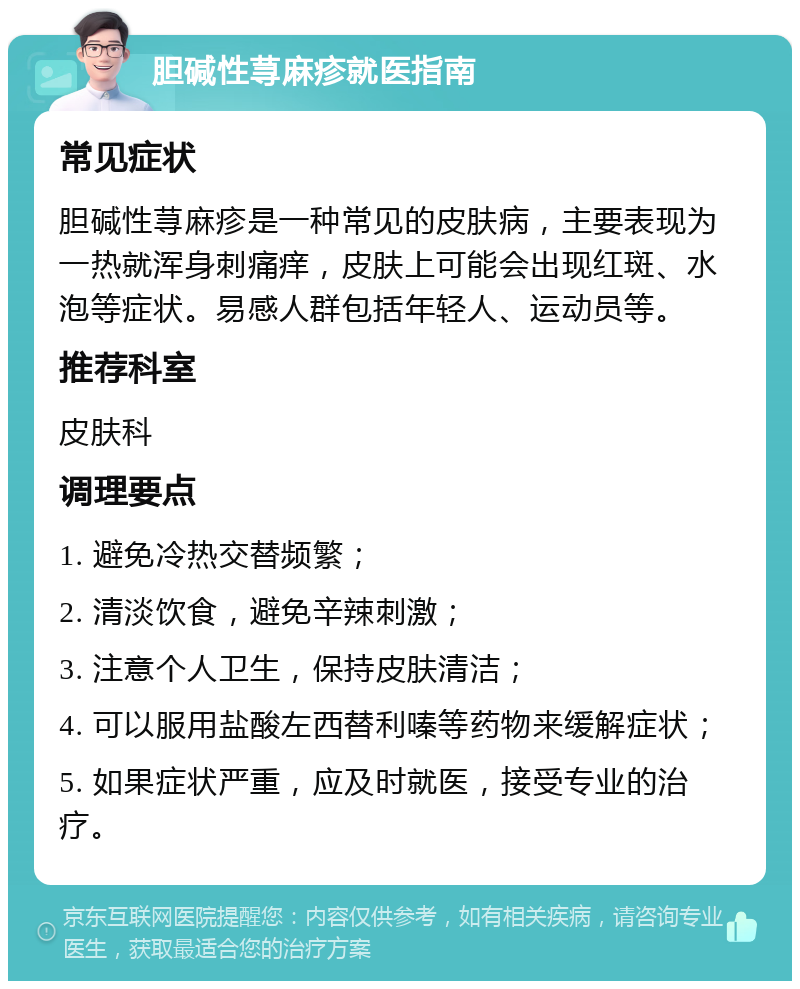 胆碱性荨麻疹就医指南 常见症状 胆碱性荨麻疹是一种常见的皮肤病，主要表现为一热就浑身刺痛痒，皮肤上可能会出现红斑、水泡等症状。易感人群包括年轻人、运动员等。 推荐科室 皮肤科 调理要点 1. 避免冷热交替频繁； 2. 清淡饮食，避免辛辣刺激； 3. 注意个人卫生，保持皮肤清洁； 4. 可以服用盐酸左西替利嗪等药物来缓解症状； 5. 如果症状严重，应及时就医，接受专业的治疗。