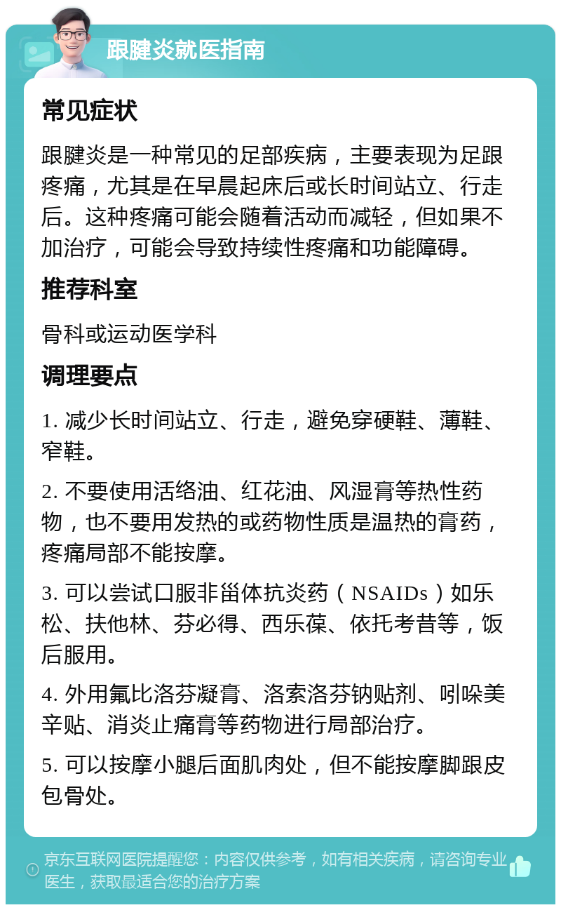 跟腱炎就医指南 常见症状 跟腱炎是一种常见的足部疾病，主要表现为足跟疼痛，尤其是在早晨起床后或长时间站立、行走后。这种疼痛可能会随着活动而减轻，但如果不加治疗，可能会导致持续性疼痛和功能障碍。 推荐科室 骨科或运动医学科 调理要点 1. 减少长时间站立、行走，避免穿硬鞋、薄鞋、窄鞋。 2. 不要使用活络油、红花油、风湿膏等热性药物，也不要用发热的或药物性质是温热的膏药，疼痛局部不能按摩。 3. 可以尝试口服非甾体抗炎药（NSAIDs）如乐松、扶他林、芬必得、西乐葆、依托考昔等，饭后服用。 4. 外用氟比洛芬凝膏、洛索洛芬钠贴剂、吲哚美辛贴、消炎止痛膏等药物进行局部治疗。 5. 可以按摩小腿后面肌肉处，但不能按摩脚跟皮包骨处。