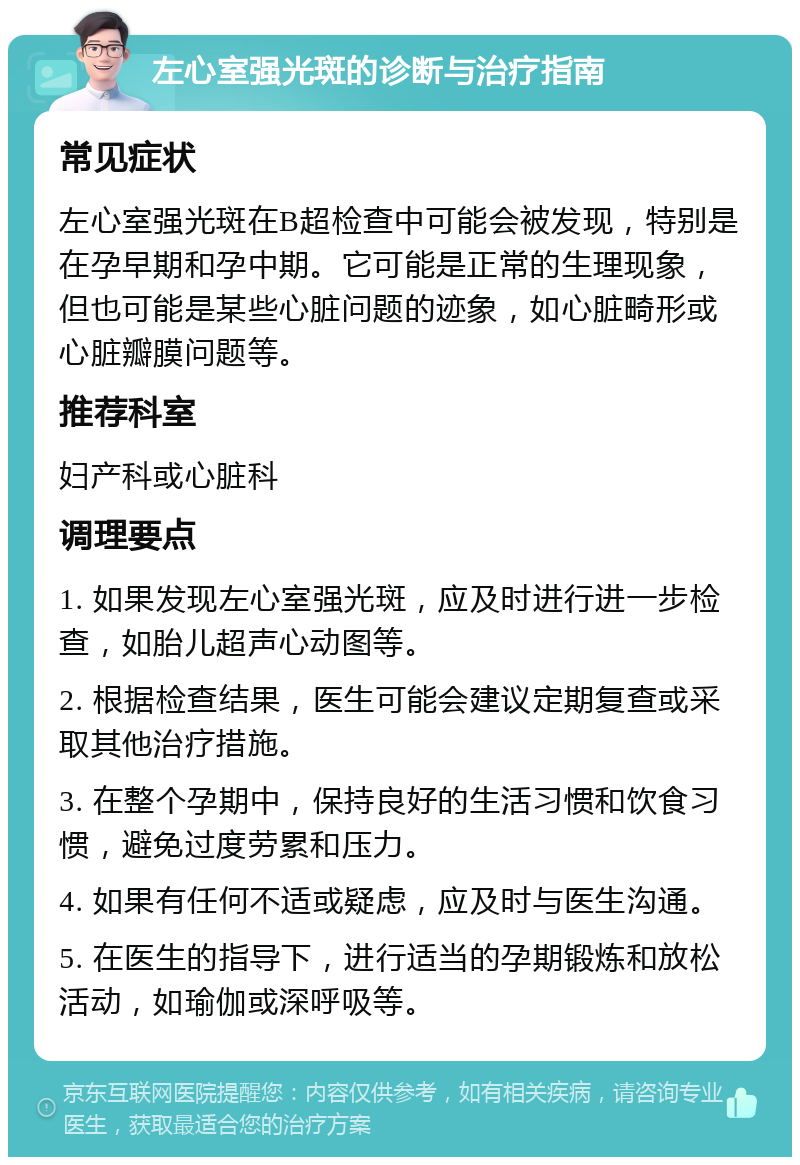 左心室强光斑的诊断与治疗指南 常见症状 左心室强光斑在B超检查中可能会被发现，特别是在孕早期和孕中期。它可能是正常的生理现象，但也可能是某些心脏问题的迹象，如心脏畸形或心脏瓣膜问题等。 推荐科室 妇产科或心脏科 调理要点 1. 如果发现左心室强光斑，应及时进行进一步检查，如胎儿超声心动图等。 2. 根据检查结果，医生可能会建议定期复查或采取其他治疗措施。 3. 在整个孕期中，保持良好的生活习惯和饮食习惯，避免过度劳累和压力。 4. 如果有任何不适或疑虑，应及时与医生沟通。 5. 在医生的指导下，进行适当的孕期锻炼和放松活动，如瑜伽或深呼吸等。