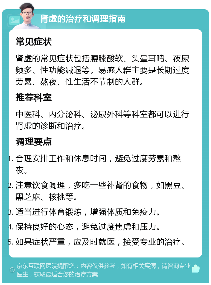 肾虚的治疗和调理指南 常见症状 肾虚的常见症状包括腰膝酸软、头晕耳鸣、夜尿频多、性功能减退等。易感人群主要是长期过度劳累、熬夜、性生活不节制的人群。 推荐科室 中医科、内分泌科、泌尿外科等科室都可以进行肾虚的诊断和治疗。 调理要点 合理安排工作和休息时间，避免过度劳累和熬夜。 注意饮食调理，多吃一些补肾的食物，如黑豆、黑芝麻、核桃等。 适当进行体育锻炼，增强体质和免疫力。 保持良好的心态，避免过度焦虑和压力。 如果症状严重，应及时就医，接受专业的治疗。