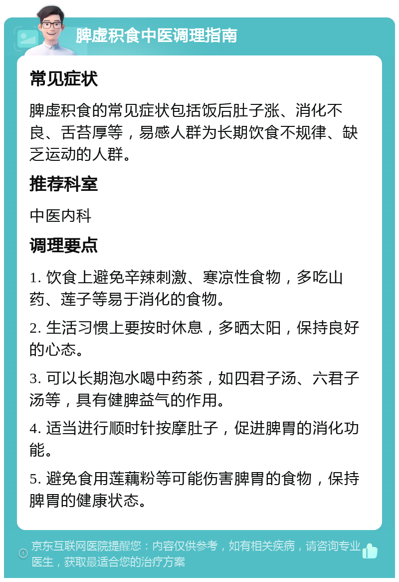 脾虚积食中医调理指南 常见症状 脾虚积食的常见症状包括饭后肚子涨、消化不良、舌苔厚等，易感人群为长期饮食不规律、缺乏运动的人群。 推荐科室 中医内科 调理要点 1. 饮食上避免辛辣刺激、寒凉性食物，多吃山药、莲子等易于消化的食物。 2. 生活习惯上要按时休息，多晒太阳，保持良好的心态。 3. 可以长期泡水喝中药茶，如四君子汤、六君子汤等，具有健脾益气的作用。 4. 适当进行顺时针按摩肚子，促进脾胃的消化功能。 5. 避免食用莲藕粉等可能伤害脾胃的食物，保持脾胃的健康状态。