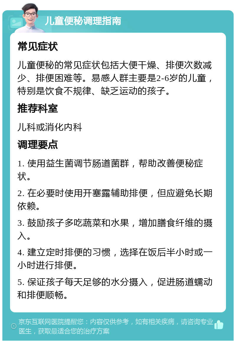 儿童便秘调理指南 常见症状 儿童便秘的常见症状包括大便干燥、排便次数减少、排便困难等。易感人群主要是2-6岁的儿童，特别是饮食不规律、缺乏运动的孩子。 推荐科室 儿科或消化内科 调理要点 1. 使用益生菌调节肠道菌群，帮助改善便秘症状。 2. 在必要时使用开塞露辅助排便，但应避免长期依赖。 3. 鼓励孩子多吃蔬菜和水果，增加膳食纤维的摄入。 4. 建立定时排便的习惯，选择在饭后半小时或一小时进行排便。 5. 保证孩子每天足够的水分摄入，促进肠道蠕动和排便顺畅。