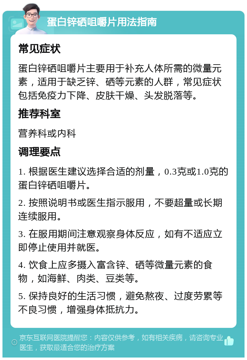 蛋白锌硒咀嚼片用法指南 常见症状 蛋白锌硒咀嚼片主要用于补充人体所需的微量元素，适用于缺乏锌、硒等元素的人群，常见症状包括免疫力下降、皮肤干燥、头发脱落等。 推荐科室 营养科或内科 调理要点 1. 根据医生建议选择合适的剂量，0.3克或1.0克的蛋白锌硒咀嚼片。 2. 按照说明书或医生指示服用，不要超量或长期连续服用。 3. 在服用期间注意观察身体反应，如有不适应立即停止使用并就医。 4. 饮食上应多摄入富含锌、硒等微量元素的食物，如海鲜、肉类、豆类等。 5. 保持良好的生活习惯，避免熬夜、过度劳累等不良习惯，增强身体抵抗力。