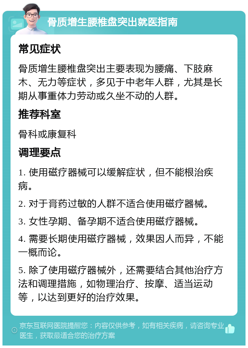 骨质增生腰椎盘突出就医指南 常见症状 骨质增生腰椎盘突出主要表现为腰痛、下肢麻木、无力等症状，多见于中老年人群，尤其是长期从事重体力劳动或久坐不动的人群。 推荐科室 骨科或康复科 调理要点 1. 使用磁疗器械可以缓解症状，但不能根治疾病。 2. 对于膏药过敏的人群不适合使用磁疗器械。 3. 女性孕期、备孕期不适合使用磁疗器械。 4. 需要长期使用磁疗器械，效果因人而异，不能一概而论。 5. 除了使用磁疗器械外，还需要结合其他治疗方法和调理措施，如物理治疗、按摩、适当运动等，以达到更好的治疗效果。