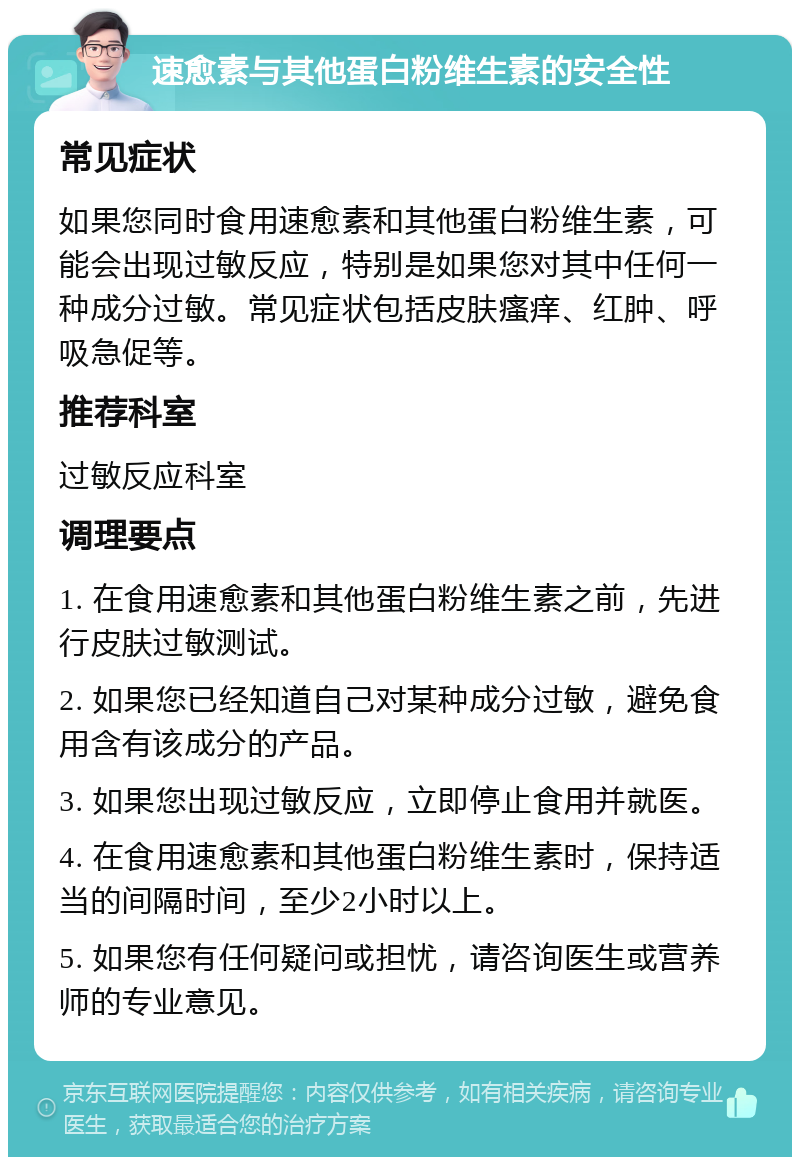 速愈素与其他蛋白粉维生素的安全性 常见症状 如果您同时食用速愈素和其他蛋白粉维生素，可能会出现过敏反应，特别是如果您对其中任何一种成分过敏。常见症状包括皮肤瘙痒、红肿、呼吸急促等。 推荐科室 过敏反应科室 调理要点 1. 在食用速愈素和其他蛋白粉维生素之前，先进行皮肤过敏测试。 2. 如果您已经知道自己对某种成分过敏，避免食用含有该成分的产品。 3. 如果您出现过敏反应，立即停止食用并就医。 4. 在食用速愈素和其他蛋白粉维生素时，保持适当的间隔时间，至少2小时以上。 5. 如果您有任何疑问或担忧，请咨询医生或营养师的专业意见。