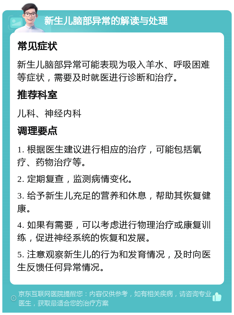 新生儿脑部异常的解读与处理 常见症状 新生儿脑部异常可能表现为吸入羊水、呼吸困难等症状，需要及时就医进行诊断和治疗。 推荐科室 儿科、神经内科 调理要点 1. 根据医生建议进行相应的治疗，可能包括氧疗、药物治疗等。 2. 定期复查，监测病情变化。 3. 给予新生儿充足的营养和休息，帮助其恢复健康。 4. 如果有需要，可以考虑进行物理治疗或康复训练，促进神经系统的恢复和发展。 5. 注意观察新生儿的行为和发育情况，及时向医生反馈任何异常情况。