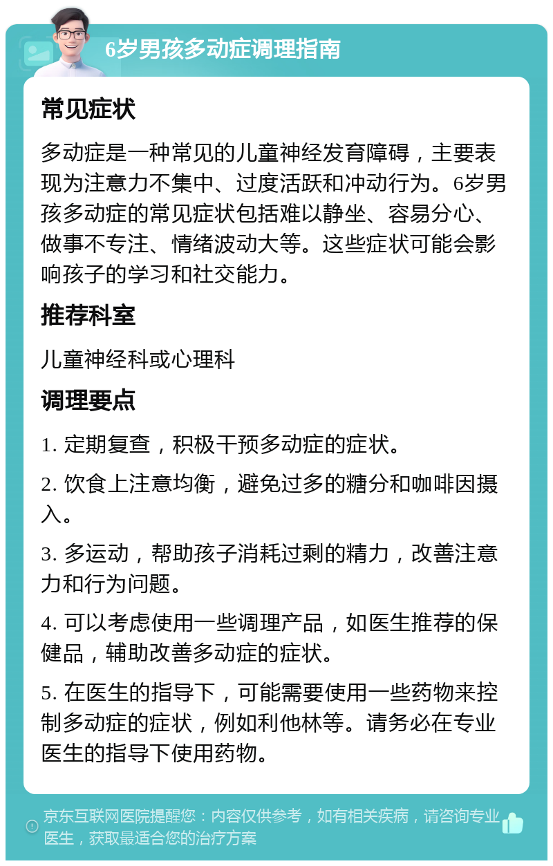 6岁男孩多动症调理指南 常见症状 多动症是一种常见的儿童神经发育障碍，主要表现为注意力不集中、过度活跃和冲动行为。6岁男孩多动症的常见症状包括难以静坐、容易分心、做事不专注、情绪波动大等。这些症状可能会影响孩子的学习和社交能力。 推荐科室 儿童神经科或心理科 调理要点 1. 定期复查，积极干预多动症的症状。 2. 饮食上注意均衡，避免过多的糖分和咖啡因摄入。 3. 多运动，帮助孩子消耗过剩的精力，改善注意力和行为问题。 4. 可以考虑使用一些调理产品，如医生推荐的保健品，辅助改善多动症的症状。 5. 在医生的指导下，可能需要使用一些药物来控制多动症的症状，例如利他林等。请务必在专业医生的指导下使用药物。