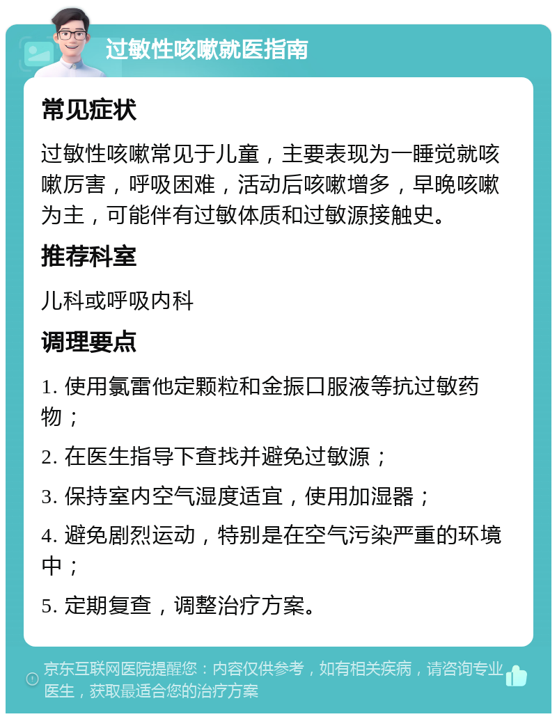 过敏性咳嗽就医指南 常见症状 过敏性咳嗽常见于儿童，主要表现为一睡觉就咳嗽厉害，呼吸困难，活动后咳嗽增多，早晚咳嗽为主，可能伴有过敏体质和过敏源接触史。 推荐科室 儿科或呼吸内科 调理要点 1. 使用氯雷他定颗粒和金振口服液等抗过敏药物； 2. 在医生指导下查找并避免过敏源； 3. 保持室内空气湿度适宜，使用加湿器； 4. 避免剧烈运动，特别是在空气污染严重的环境中； 5. 定期复查，调整治疗方案。