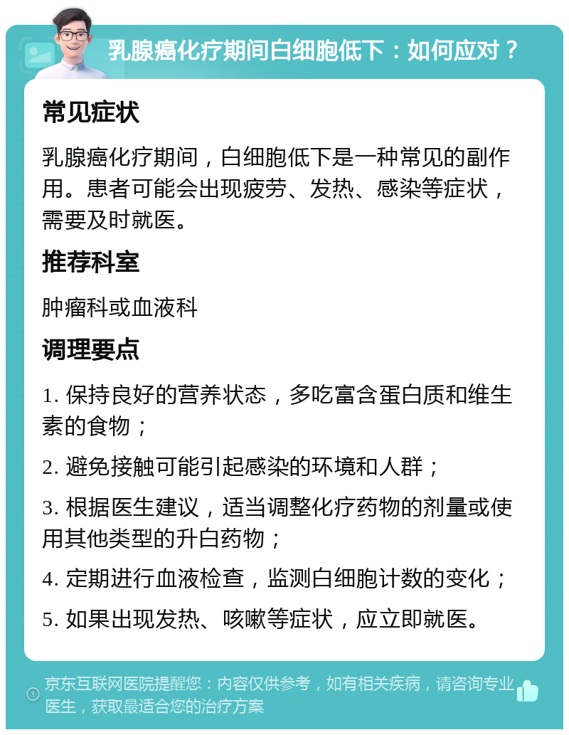 乳腺癌化疗期间白细胞低下：如何应对？ 常见症状 乳腺癌化疗期间，白细胞低下是一种常见的副作用。患者可能会出现疲劳、发热、感染等症状，需要及时就医。 推荐科室 肿瘤科或血液科 调理要点 1. 保持良好的营养状态，多吃富含蛋白质和维生素的食物； 2. 避免接触可能引起感染的环境和人群； 3. 根据医生建议，适当调整化疗药物的剂量或使用其他类型的升白药物； 4. 定期进行血液检查，监测白细胞计数的变化； 5. 如果出现发热、咳嗽等症状，应立即就医。