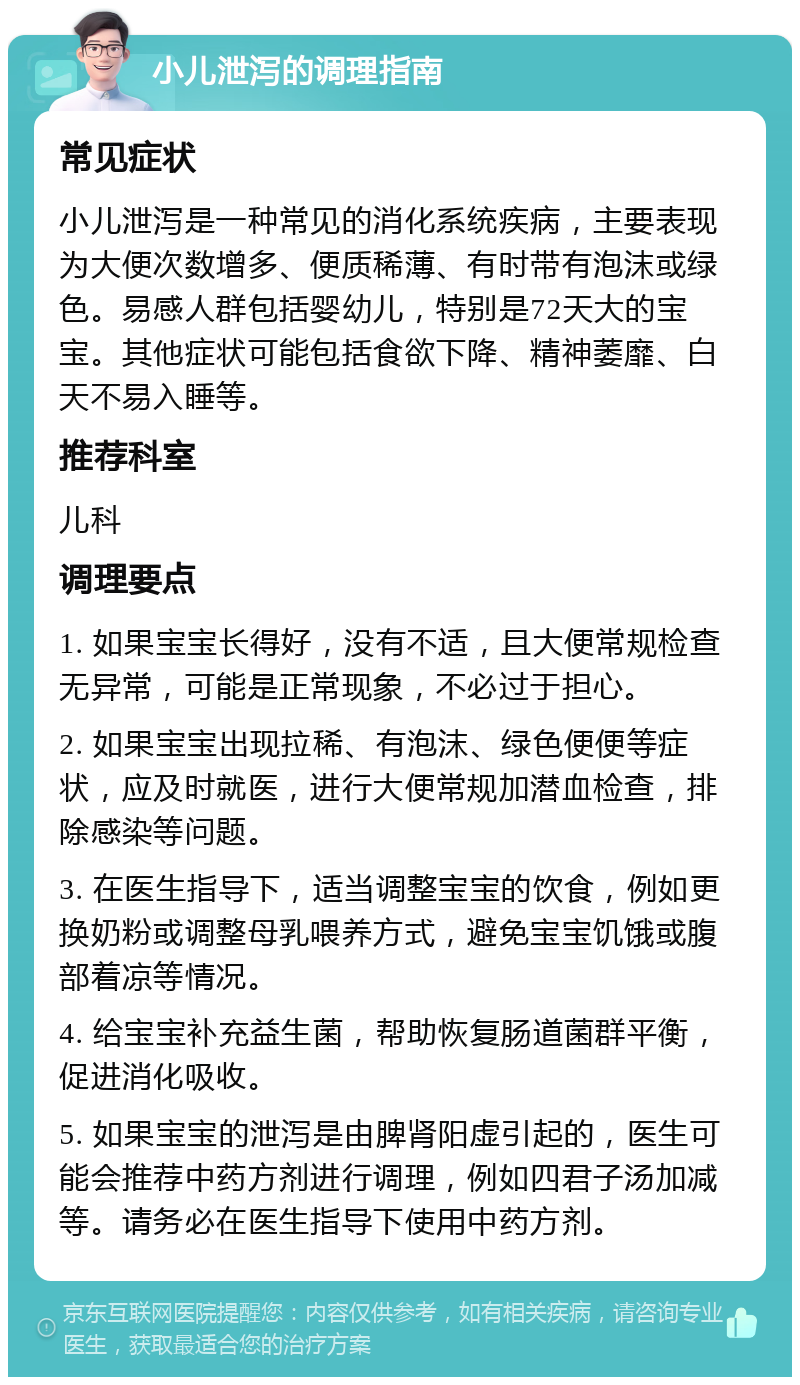 小儿泄泻的调理指南 常见症状 小儿泄泻是一种常见的消化系统疾病，主要表现为大便次数增多、便质稀薄、有时带有泡沫或绿色。易感人群包括婴幼儿，特别是72天大的宝宝。其他症状可能包括食欲下降、精神萎靡、白天不易入睡等。 推荐科室 儿科 调理要点 1. 如果宝宝长得好，没有不适，且大便常规检查无异常，可能是正常现象，不必过于担心。 2. 如果宝宝出现拉稀、有泡沫、绿色便便等症状，应及时就医，进行大便常规加潜血检查，排除感染等问题。 3. 在医生指导下，适当调整宝宝的饮食，例如更换奶粉或调整母乳喂养方式，避免宝宝饥饿或腹部着凉等情况。 4. 给宝宝补充益生菌，帮助恢复肠道菌群平衡，促进消化吸收。 5. 如果宝宝的泄泻是由脾肾阳虚引起的，医生可能会推荐中药方剂进行调理，例如四君子汤加减等。请务必在医生指导下使用中药方剂。