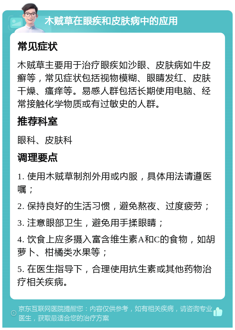 木贼草在眼疾和皮肤病中的应用 常见症状 木贼草主要用于治疗眼疾如沙眼、皮肤病如牛皮癣等，常见症状包括视物模糊、眼睛发红、皮肤干燥、瘙痒等。易感人群包括长期使用电脑、经常接触化学物质或有过敏史的人群。 推荐科室 眼科、皮肤科 调理要点 1. 使用木贼草制剂外用或内服，具体用法请遵医嘱； 2. 保持良好的生活习惯，避免熬夜、过度疲劳； 3. 注意眼部卫生，避免用手揉眼睛； 4. 饮食上应多摄入富含维生素A和C的食物，如胡萝卜、柑橘类水果等； 5. 在医生指导下，合理使用抗生素或其他药物治疗相关疾病。