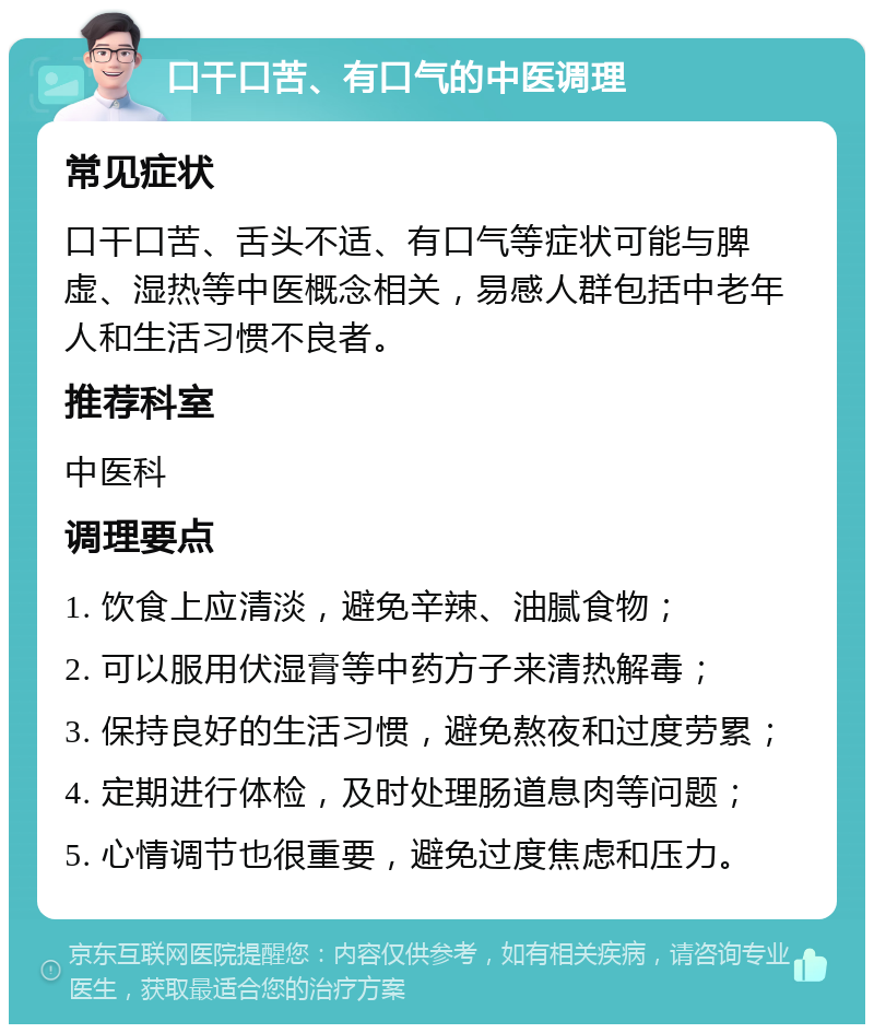 口干口苦、有口气的中医调理 常见症状 口干口苦、舌头不适、有口气等症状可能与脾虚、湿热等中医概念相关，易感人群包括中老年人和生活习惯不良者。 推荐科室 中医科 调理要点 1. 饮食上应清淡，避免辛辣、油腻食物； 2. 可以服用伏湿膏等中药方子来清热解毒； 3. 保持良好的生活习惯，避免熬夜和过度劳累； 4. 定期进行体检，及时处理肠道息肉等问题； 5. 心情调节也很重要，避免过度焦虑和压力。