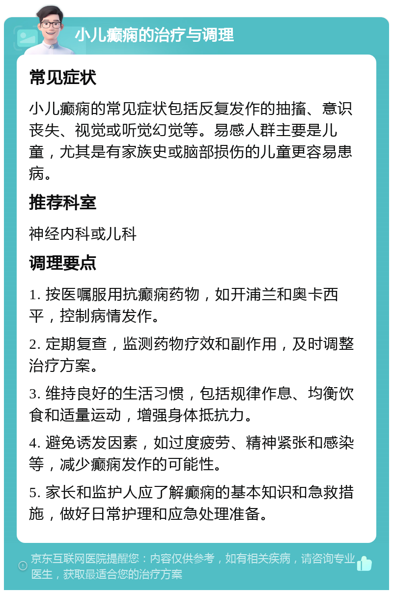 小儿癫痫的治疗与调理 常见症状 小儿癫痫的常见症状包括反复发作的抽搐、意识丧失、视觉或听觉幻觉等。易感人群主要是儿童，尤其是有家族史或脑部损伤的儿童更容易患病。 推荐科室 神经内科或儿科 调理要点 1. 按医嘱服用抗癫痫药物，如开浦兰和奥卡西平，控制病情发作。 2. 定期复查，监测药物疗效和副作用，及时调整治疗方案。 3. 维持良好的生活习惯，包括规律作息、均衡饮食和适量运动，增强身体抵抗力。 4. 避免诱发因素，如过度疲劳、精神紧张和感染等，减少癫痫发作的可能性。 5. 家长和监护人应了解癫痫的基本知识和急救措施，做好日常护理和应急处理准备。