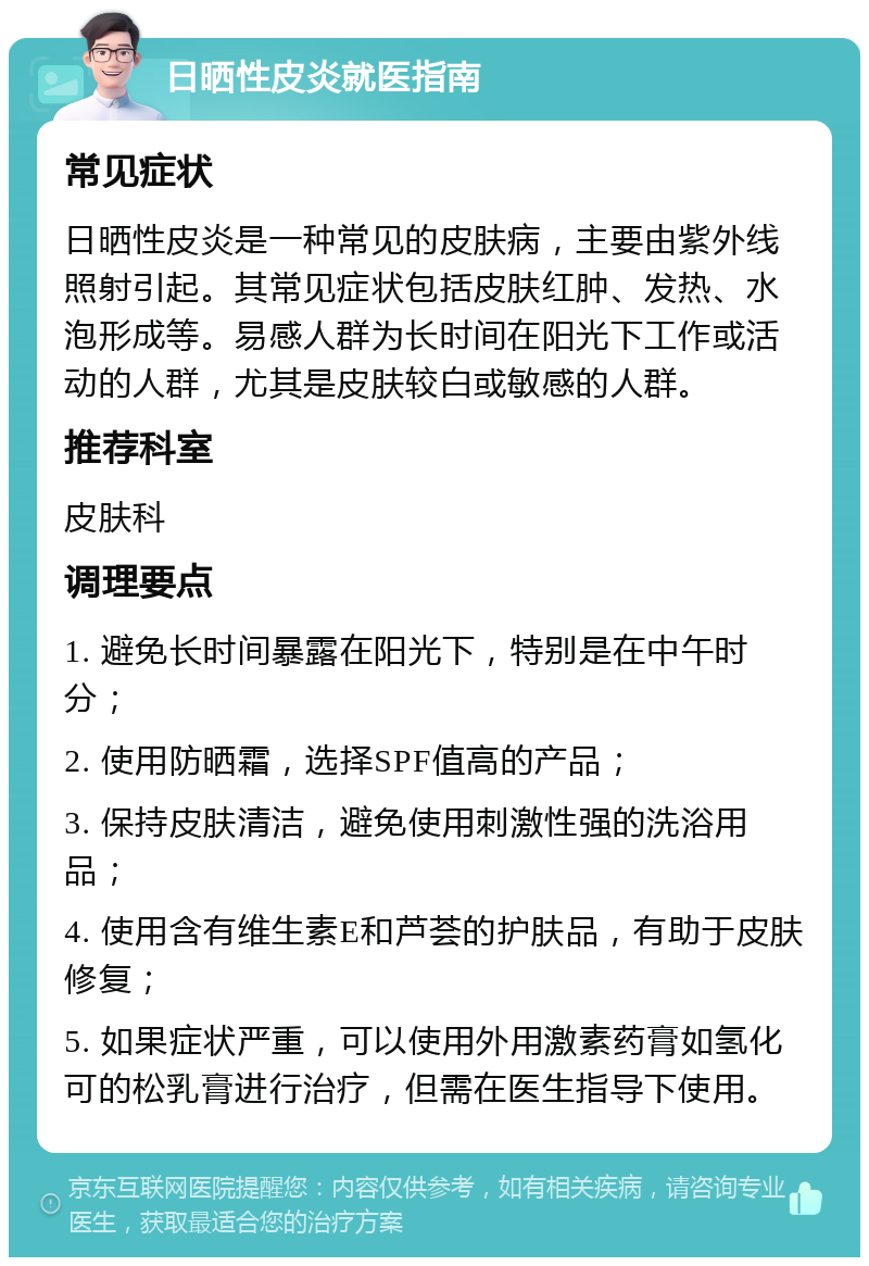 日晒性皮炎就医指南 常见症状 日晒性皮炎是一种常见的皮肤病，主要由紫外线照射引起。其常见症状包括皮肤红肿、发热、水泡形成等。易感人群为长时间在阳光下工作或活动的人群，尤其是皮肤较白或敏感的人群。 推荐科室 皮肤科 调理要点 1. 避免长时间暴露在阳光下，特别是在中午时分； 2. 使用防晒霜，选择SPF值高的产品； 3. 保持皮肤清洁，避免使用刺激性强的洗浴用品； 4. 使用含有维生素E和芦荟的护肤品，有助于皮肤修复； 5. 如果症状严重，可以使用外用激素药膏如氢化可的松乳膏进行治疗，但需在医生指导下使用。