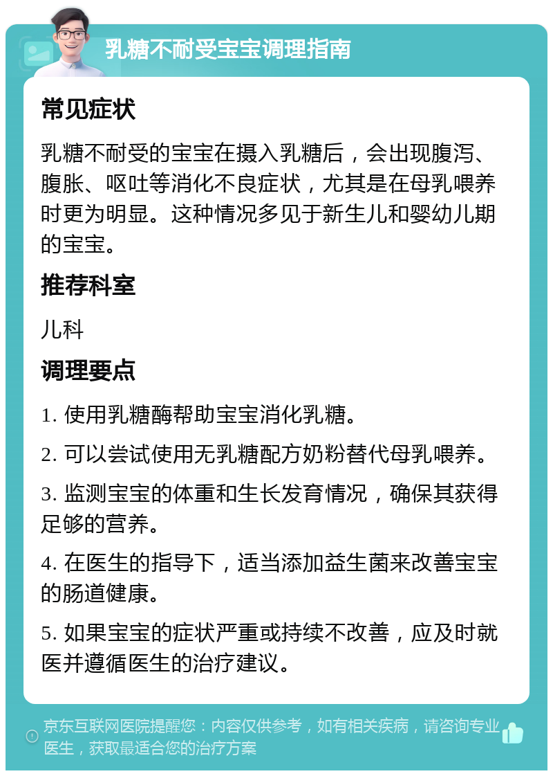 乳糖不耐受宝宝调理指南 常见症状 乳糖不耐受的宝宝在摄入乳糖后，会出现腹泻、腹胀、呕吐等消化不良症状，尤其是在母乳喂养时更为明显。这种情况多见于新生儿和婴幼儿期的宝宝。 推荐科室 儿科 调理要点 1. 使用乳糖酶帮助宝宝消化乳糖。 2. 可以尝试使用无乳糖配方奶粉替代母乳喂养。 3. 监测宝宝的体重和生长发育情况，确保其获得足够的营养。 4. 在医生的指导下，适当添加益生菌来改善宝宝的肠道健康。 5. 如果宝宝的症状严重或持续不改善，应及时就医并遵循医生的治疗建议。