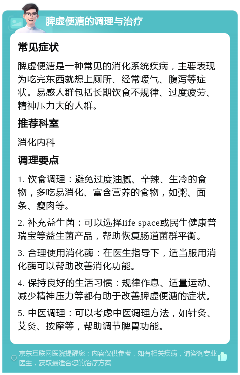 脾虚便溏的调理与治疗 常见症状 脾虚便溏是一种常见的消化系统疾病，主要表现为吃完东西就想上厕所、经常嗳气、腹泻等症状。易感人群包括长期饮食不规律、过度疲劳、精神压力大的人群。 推荐科室 消化内科 调理要点 1. 饮食调理：避免过度油腻、辛辣、生冷的食物，多吃易消化、富含营养的食物，如粥、面条、瘦肉等。 2. 补充益生菌：可以选择life space或民生健康普瑞宝等益生菌产品，帮助恢复肠道菌群平衡。 3. 合理使用消化酶：在医生指导下，适当服用消化酶可以帮助改善消化功能。 4. 保持良好的生活习惯：规律作息、适量运动、减少精神压力等都有助于改善脾虚便溏的症状。 5. 中医调理：可以考虑中医调理方法，如针灸、艾灸、按摩等，帮助调节脾胃功能。