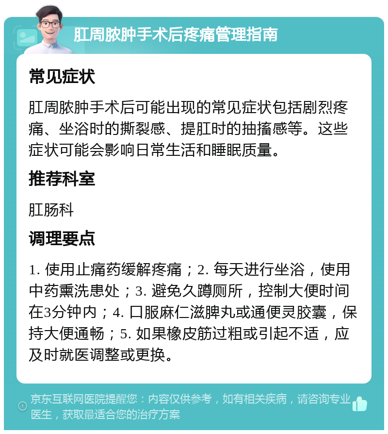 肛周脓肿手术后疼痛管理指南 常见症状 肛周脓肿手术后可能出现的常见症状包括剧烈疼痛、坐浴时的撕裂感、提肛时的抽搐感等。这些症状可能会影响日常生活和睡眠质量。 推荐科室 肛肠科 调理要点 1. 使用止痛药缓解疼痛；2. 每天进行坐浴，使用中药熏洗患处；3. 避免久蹲厕所，控制大便时间在3分钟内；4. 口服麻仁滋脾丸或通便灵胶囊，保持大便通畅；5. 如果橡皮筋过粗或引起不适，应及时就医调整或更换。