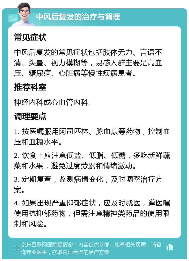 中风后复发的治疗与调理 常见症状 中风后复发的常见症状包括肢体无力、言语不清、头晕、视力模糊等，易感人群主要是高血压、糖尿病、心脏病等慢性疾病患者。 推荐科室 神经内科或心血管内科。 调理要点 1. 按医嘱服用阿司匹林、脉血康等药物，控制血压和血糖水平。 2. 饮食上应注意低盐、低脂、低糖，多吃新鲜蔬菜和水果，避免过度劳累和情绪激动。 3. 定期复查，监测病情变化，及时调整治疗方案。 4. 如果出现严重抑郁症状，应及时就医，遵医嘱使用抗抑郁药物，但需注意精神类药品的使用限制和风险。