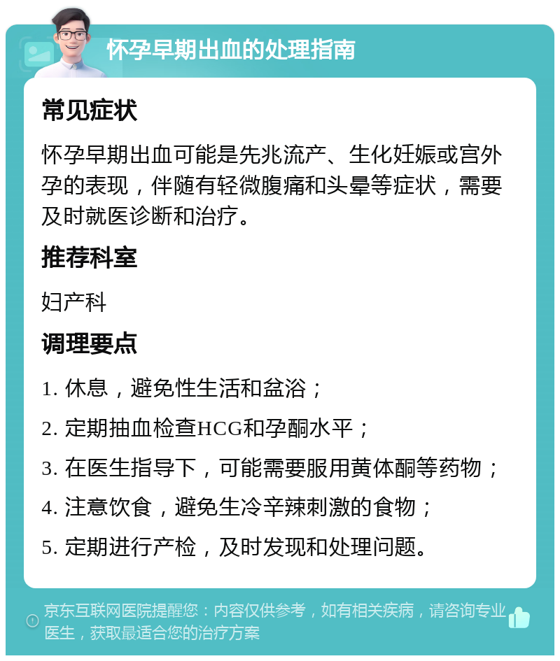 怀孕早期出血的处理指南 常见症状 怀孕早期出血可能是先兆流产、生化妊娠或宫外孕的表现，伴随有轻微腹痛和头晕等症状，需要及时就医诊断和治疗。 推荐科室 妇产科 调理要点 1. 休息，避免性生活和盆浴； 2. 定期抽血检查HCG和孕酮水平； 3. 在医生指导下，可能需要服用黄体酮等药物； 4. 注意饮食，避免生冷辛辣刺激的食物； 5. 定期进行产检，及时发现和处理问题。