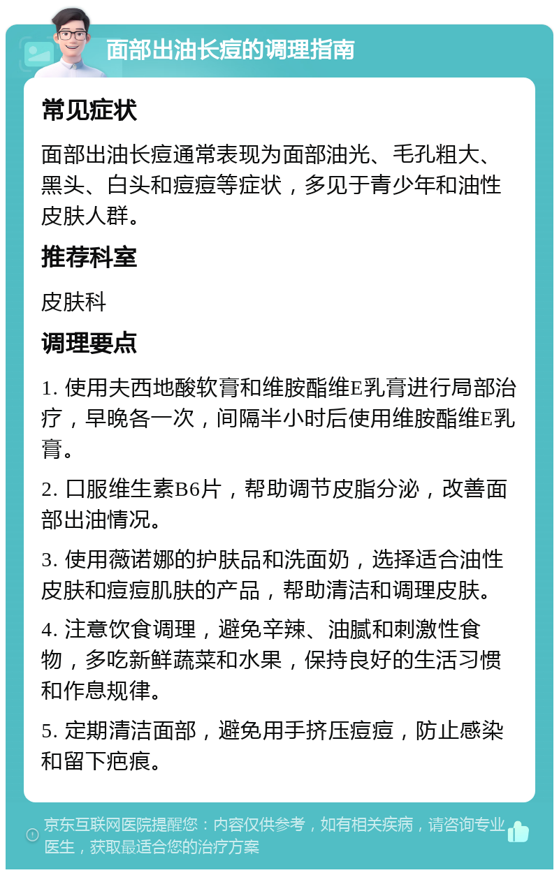 面部出油长痘的调理指南 常见症状 面部出油长痘通常表现为面部油光、毛孔粗大、黑头、白头和痘痘等症状，多见于青少年和油性皮肤人群。 推荐科室 皮肤科 调理要点 1. 使用夫西地酸软膏和维胺酯维E乳膏进行局部治疗，早晚各一次，间隔半小时后使用维胺酯维E乳膏。 2. 口服维生素B6片，帮助调节皮脂分泌，改善面部出油情况。 3. 使用薇诺娜的护肤品和洗面奶，选择适合油性皮肤和痘痘肌肤的产品，帮助清洁和调理皮肤。 4. 注意饮食调理，避免辛辣、油腻和刺激性食物，多吃新鲜蔬菜和水果，保持良好的生活习惯和作息规律。 5. 定期清洁面部，避免用手挤压痘痘，防止感染和留下疤痕。