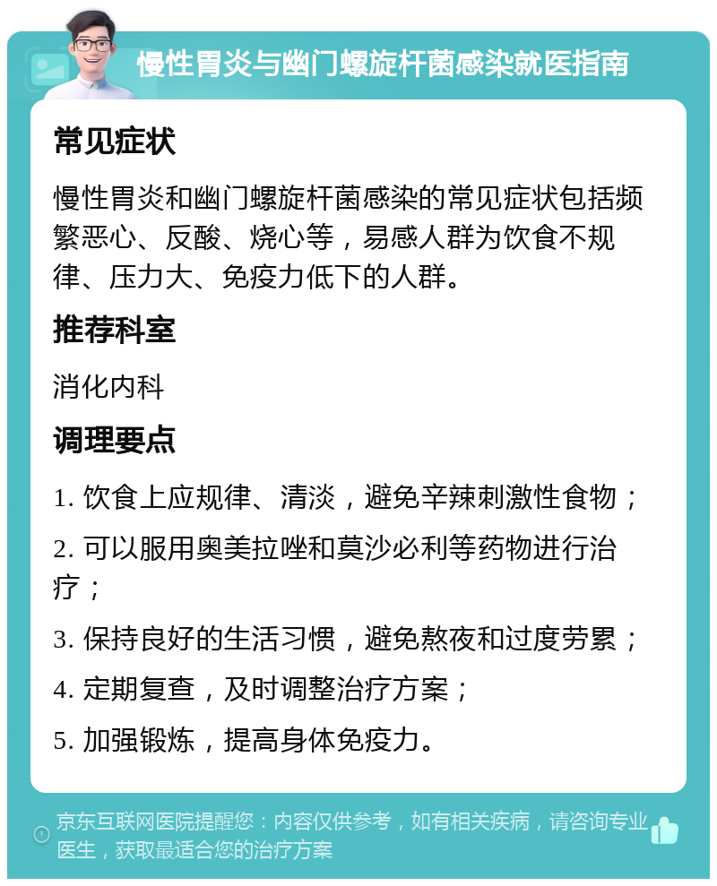 慢性胃炎与幽门螺旋杆菌感染就医指南 常见症状 慢性胃炎和幽门螺旋杆菌感染的常见症状包括频繁恶心、反酸、烧心等，易感人群为饮食不规律、压力大、免疫力低下的人群。 推荐科室 消化内科 调理要点 1. 饮食上应规律、清淡，避免辛辣刺激性食物； 2. 可以服用奥美拉唑和莫沙必利等药物进行治疗； 3. 保持良好的生活习惯，避免熬夜和过度劳累； 4. 定期复查，及时调整治疗方案； 5. 加强锻炼，提高身体免疫力。