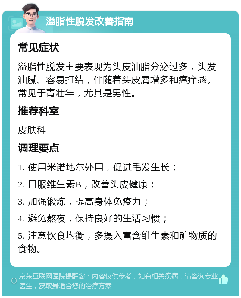 溢脂性脱发改善指南 常见症状 溢脂性脱发主要表现为头皮油脂分泌过多，头发油腻、容易打结，伴随着头皮屑增多和瘙痒感。常见于青壮年，尤其是男性。 推荐科室 皮肤科 调理要点 1. 使用米诺地尔外用，促进毛发生长； 2. 口服维生素B，改善头皮健康； 3. 加强锻炼，提高身体免疫力； 4. 避免熬夜，保持良好的生活习惯； 5. 注意饮食均衡，多摄入富含维生素和矿物质的食物。